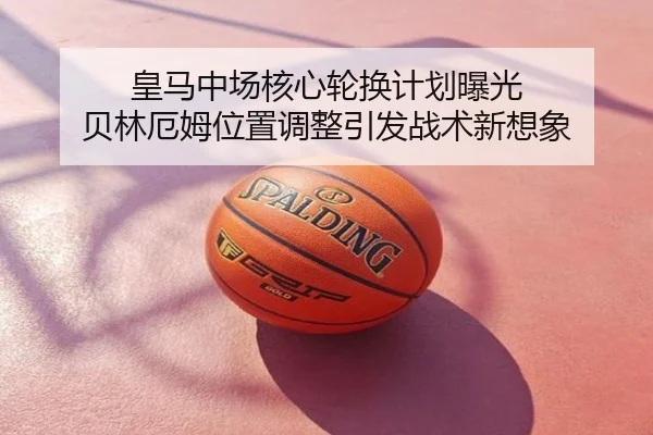 皇马中场核心轮换计划曝光 贝林厄姆位置调整引发战术新想象